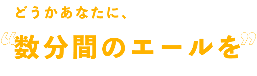 どうかあなたに、数分間のエールを